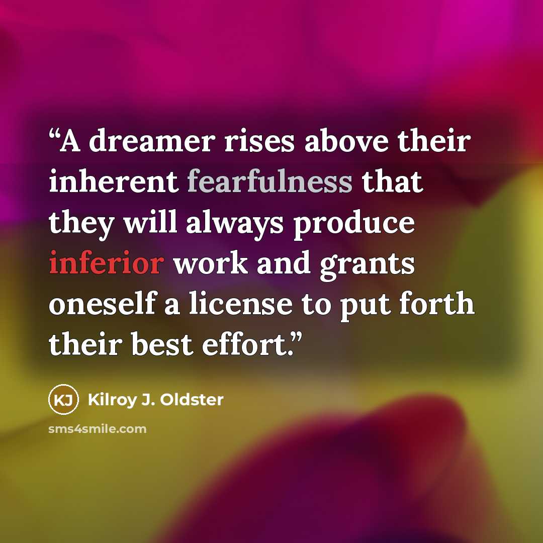 “A dreamer rises above their inherent fearfulness that they will always produce inferior work and grants oneself a license to put forth their best effort.” quote by Kilroy J. Oldster