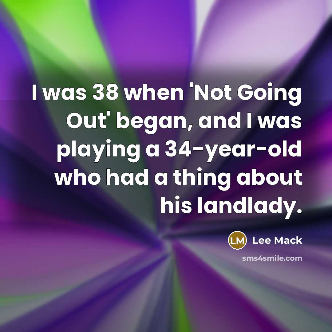 “I was 38 when 'Not Going Out' began, and I was playing a 34-year-old who had a thing about his landlady.” quote by Lee Mack