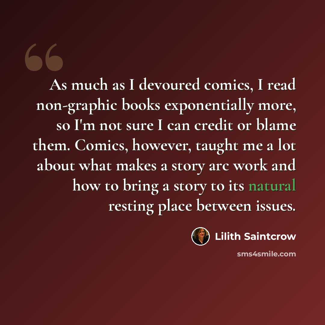 “As much as I devoured comics, I read non-graphic books exponentially more, so I'm not sure I can credit or blame them. Comics, however, taught me a lot about what makes a story arc work and how to bring a story to its natural resting place between issues.” quote by Lilith Saintcrow
