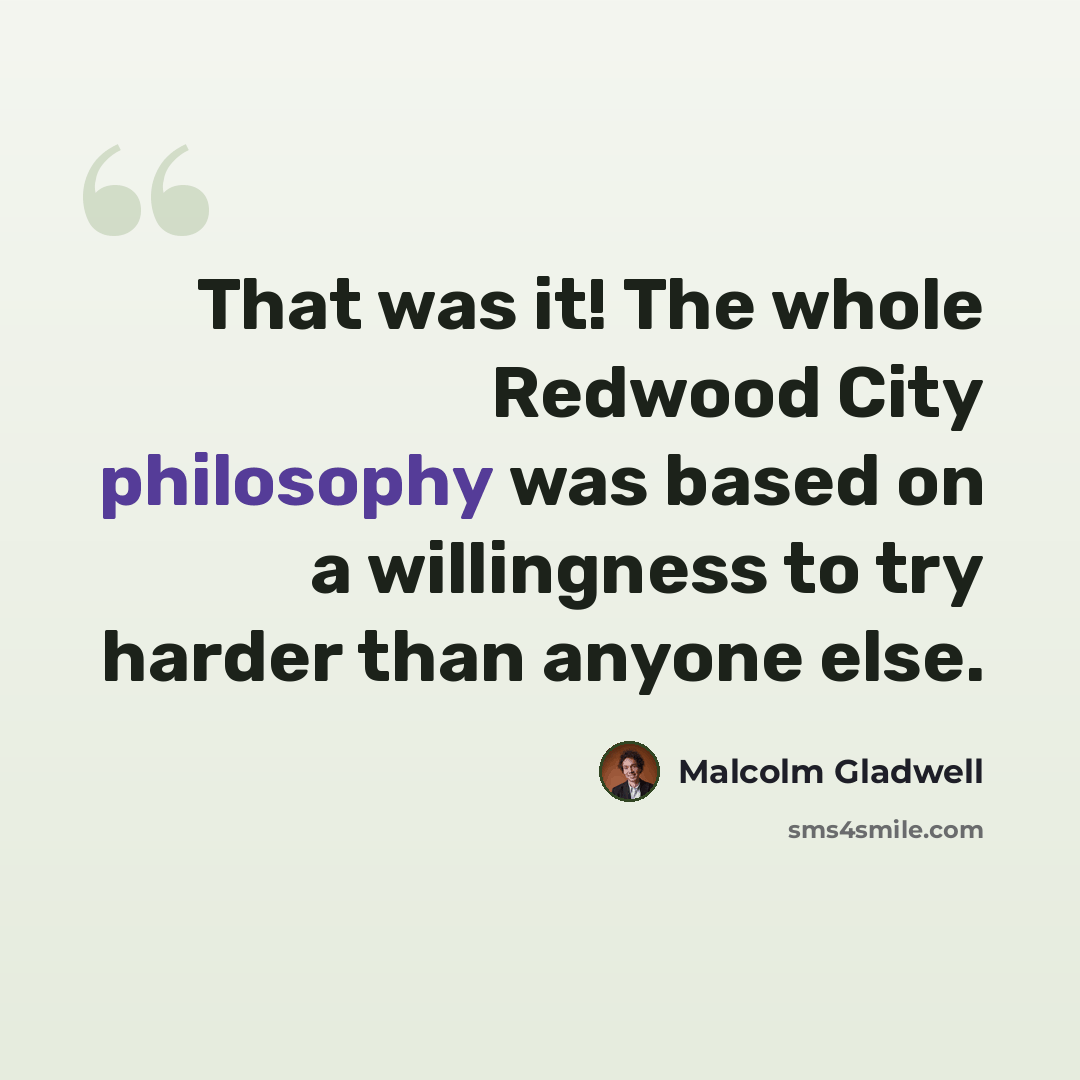 “That was it! The whole Redwood City philosophy was based on a willingness to try harder than anyone else.” quote by Malcolm Gladwell