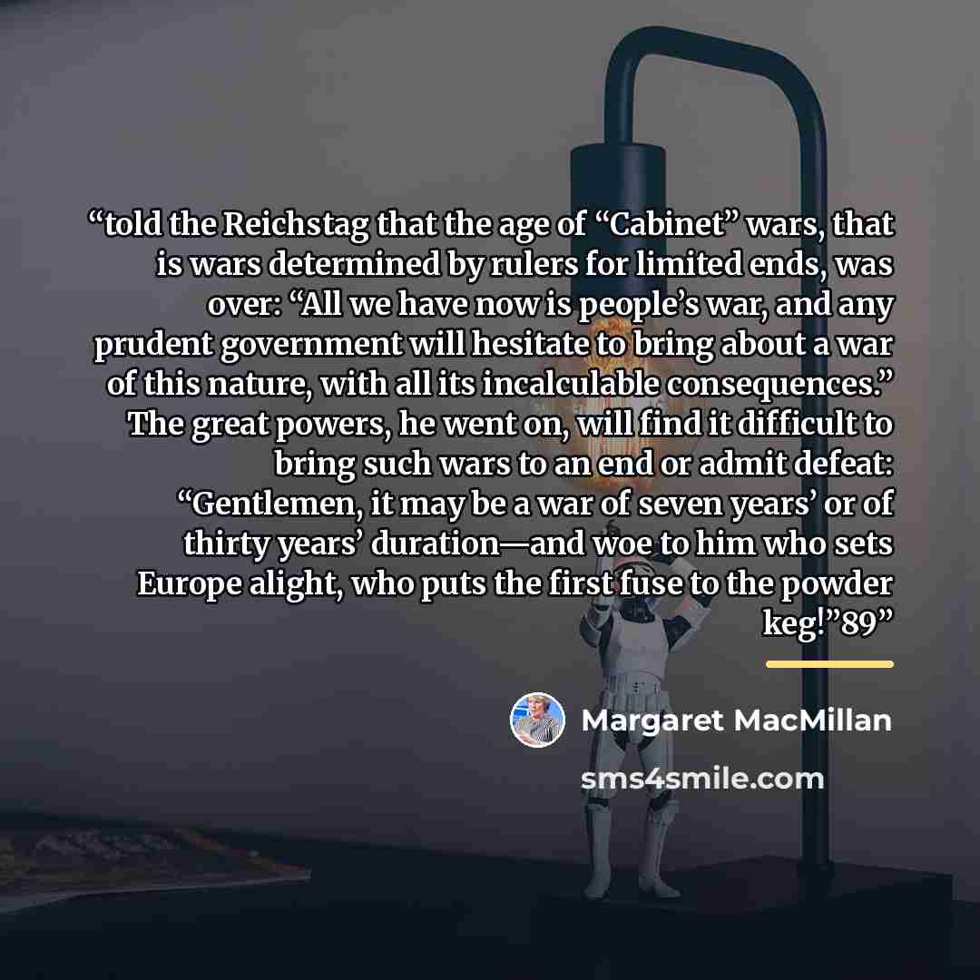 “told the Reichstag that the age of “Cabinet” wars, that is wars determined by rulers for limited ends, was over: “All we have now is people’s war, and any prudent government will hesitate to bring about a war of this nature, with all its incalculable consequences.” The great powers, he went on…” quote by Margaret MacMillan