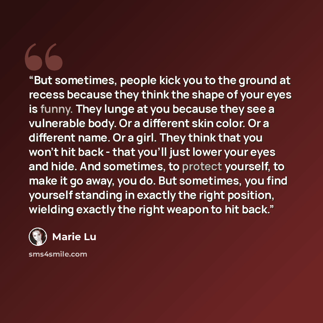 “But sometimes, people kick you to the ground at recess because they think the shape of your eyes is funny. They lunge at you because they see a vulnerable body. Or a different skin color. Or a different name. Or a girl. They think that you won't hit back - that you'll just lower your eyes and…” quote by Marie Lu