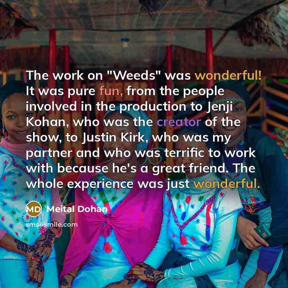 “The work on "Weeds" was wonderful! It was pure fun, from the people involved in the production to Jenji Kohan, who was the creator of the show, to Justin Kirk, who was my partner and who was terrific to work with because he's a great friend. The whole experience was just wonderful.” quote by Meital Dohan