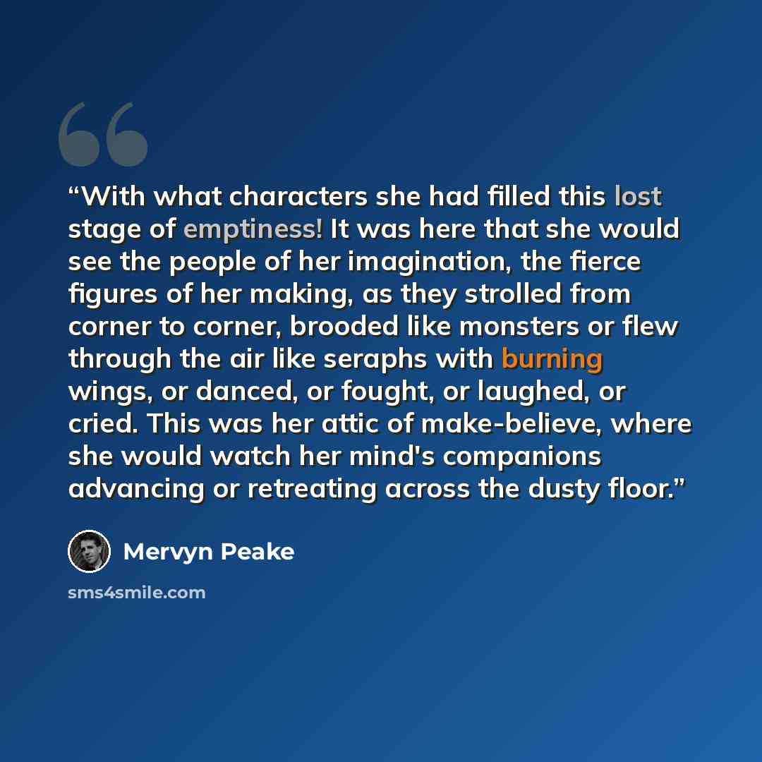 “With what characters she had filled this lost stage of emptiness! It was here that she would see the people of her imagination, the fierce figures of her making, as they strolled from corner to corner, brooded like monsters or flew through the air like seraphs with burning wings, or danced, or…” quote by Mervyn Peake