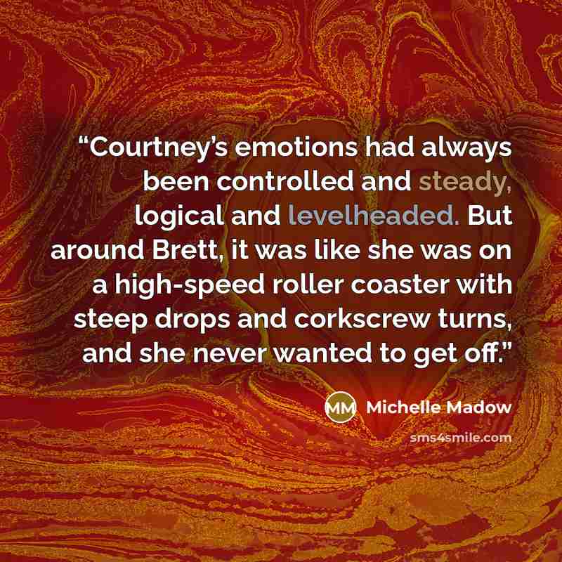“Courtney’s emotions had always been controlled and steady, logical and levelheaded. But around Brett, it was like she was on a high-speed roller coaster with steep drops and corkscrew turns, and she never wanted to get off.” quote by Michelle Madow