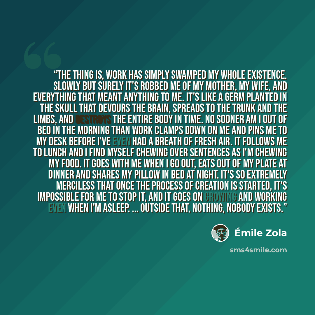 “The thing is, work has simply swamped my whole existence. Slowly but surely it's robbed me of my mother, my wife, and everything that meant anything to me. It's like a germ planted in the skull that devours the brain, spreads to the trunk and the limbs, and destroys the entire body in time. No…” quote by Émile Zola