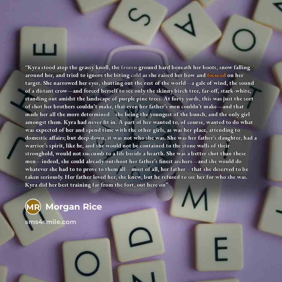 “Kyra stood atop the grassy knoll, the frozen ground hard beneath her boots, snow falling around her, and tried to ignore the biting cold as she raised her bow and focused on her target. She narrowed her eyes, shutting out the rest of the world—a gale of wind, the sound of a distant crow—and forced…” quote by Morgan Rice