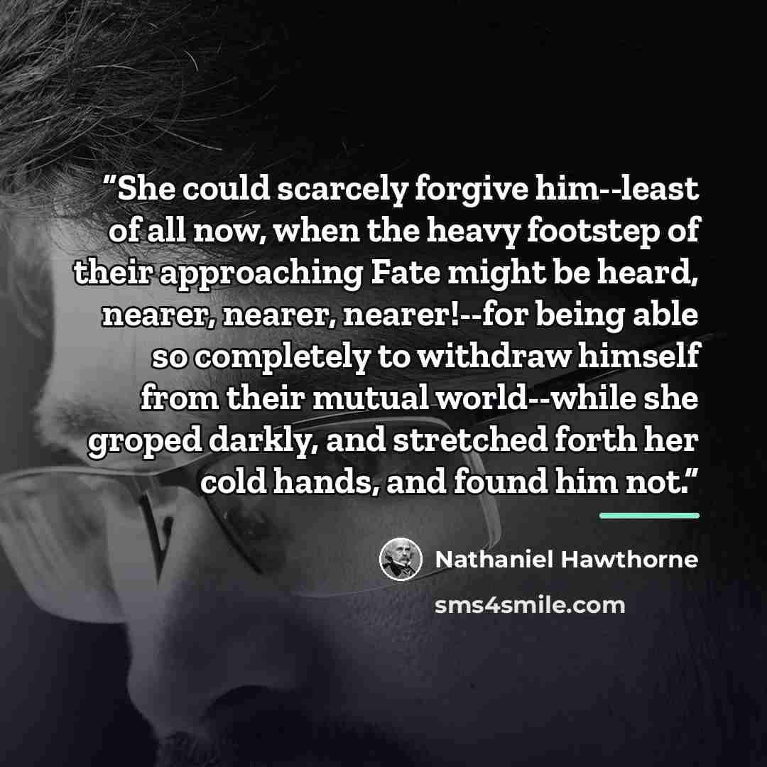 “She could scarcely forgive him--least of all now, when the heavy footstep of their approaching Fate might be heard, nearer, nearer, nearer!--for being able so completely to withdraw himself from their mutual world--while she groped darkly, and stretched forth her cold hands, and found him not.” quote by Nathaniel Hawthorne