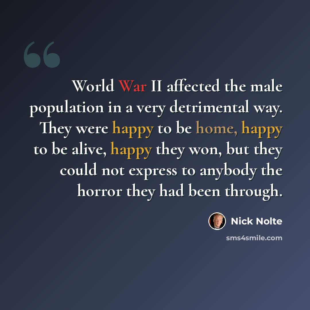 “World War II affected the male population in a very detrimental way. They were happy to be home, happy to be alive, happy they won, but they could not express to anybody the horror they had been through.” quote by Nick Nolte