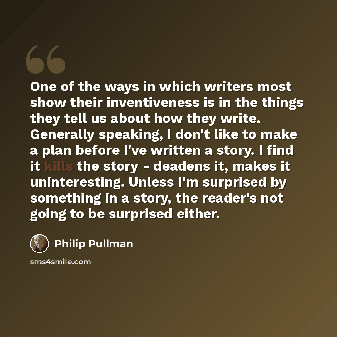 “One of the ways in which writers most show their inventiveness is in the things they tell us about how they write. Generally speaking, I don't like to make a plan before I've written a story. I find it kills the story - deadens it, makes it uninteresting. Unless I'm surprised by something in a…” quote by Philip Pullman