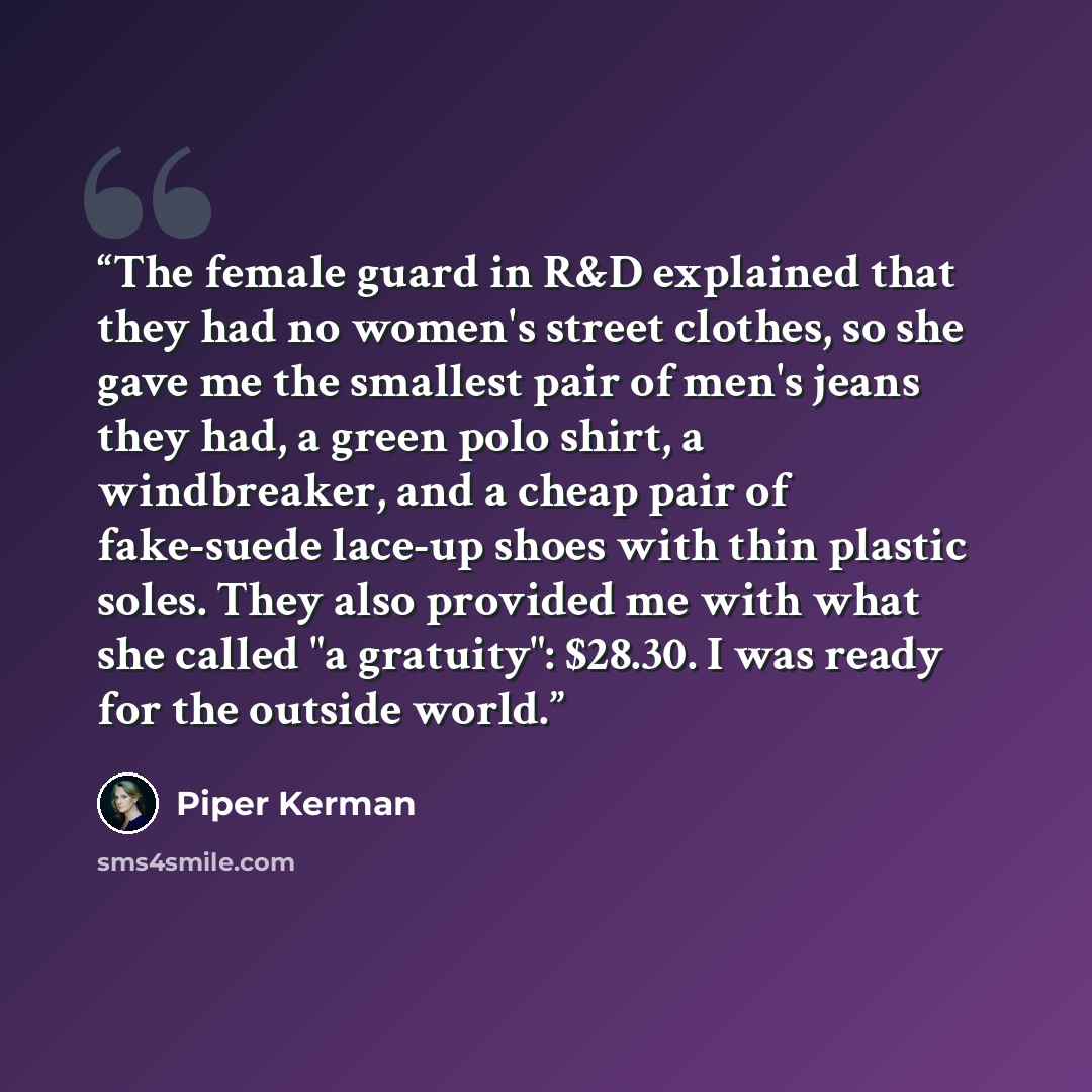 “The female guard in R&D explained that they had no women's street clothes, so she gave me the smallest pair of men's jeans they had, a green polo shirt, a windbreaker, and a cheap pair of fake-suede lace-up shoes with thin plastic soles. They also provided me with what she called "a gratuity"…” quote by Piper Kerman