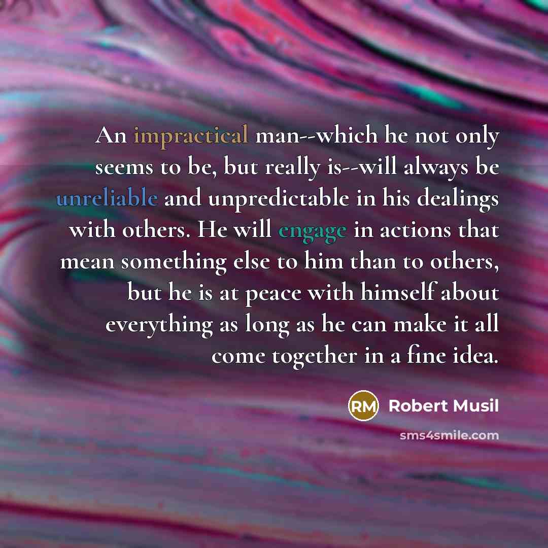“An impractical man--which he not only seems to be, but really is--will always be unreliable and unpredictable in his dealings with others. He will engage in actions that mean something else to him than to others, but he is at peace with himself about everything as long as he can make it all come…” quote by Robert Musil