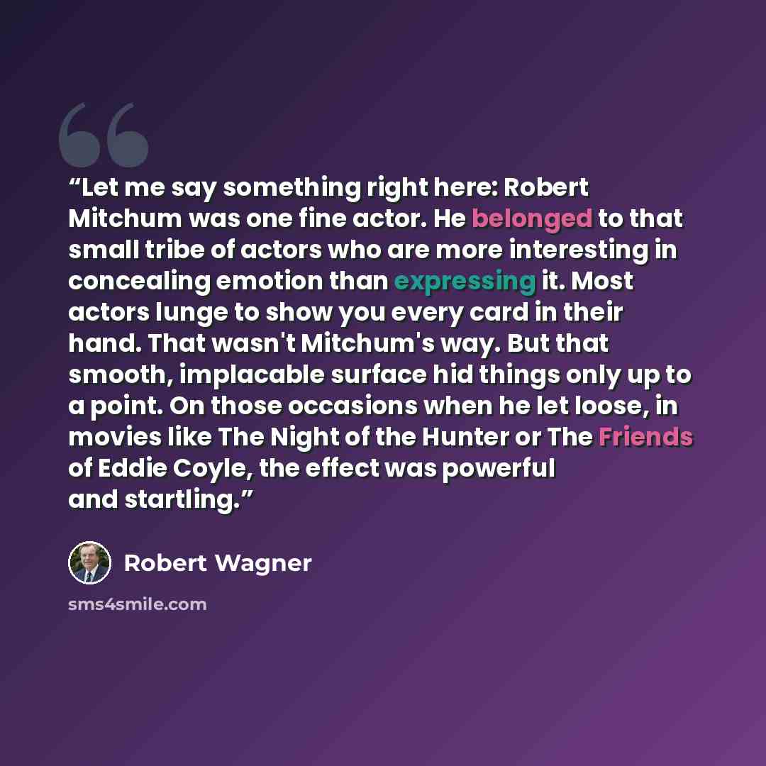 “Let me say something right here: Robert Mitchum was one fine actor. He belonged to that small tribe of actors who are more interesting in concealing emotion than expressing it. Most actors lunge to show you every card in their hand. That wasn't Mitchum's way. But that smooth, implacable surface…” quote by Robert Wagner