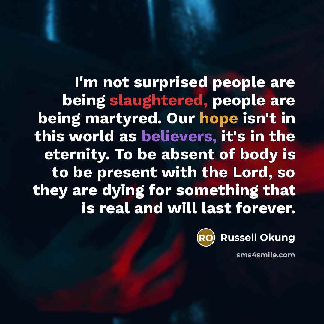 “I'm not surprised people are being slaughtered, people are being martyred. Our hope isn't in this world as believers, it's in the eternity. To be absent of body is to be present with the Lord, so they are dying for something that is real and will last forever.” quote by Russell Okung