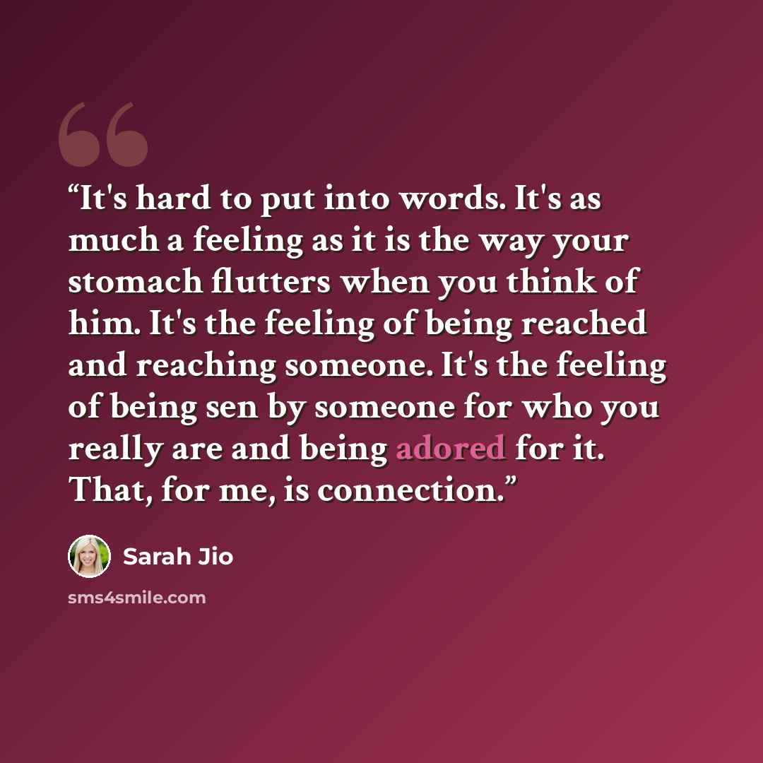 “It's hard to put into words. It's as much a feeling as it is the way your stomach flutters when you think of him. It's the feeling of being reached and reaching someone. It's the feeling of being sen by someone for who you really are and being adored for it. That, for me, is connection.” quote by Sarah Jio