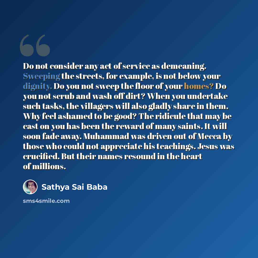 “Do not consider any act of service as demeaning. Sweeping the streets, for example, is not below your dignity. Do you not sweep the floor of your homes? Do you not scrub and wash off dirt? When you undertake such tasks, the villagers will also gladly share in them. Why feel ashamed to be good? The…” quote by Sathya Sai Baba