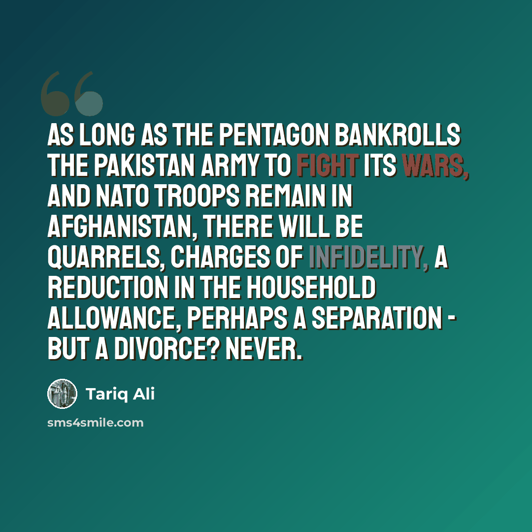 “As long as the Pentagon bankrolls the Pakistan army to fight its wars, and NATO troops remain in Afghanistan, there will be quarrels, charges of infidelity, a reduction in the household allowance, perhaps a separation - but a divorce? Never.” quote by Tariq Ali