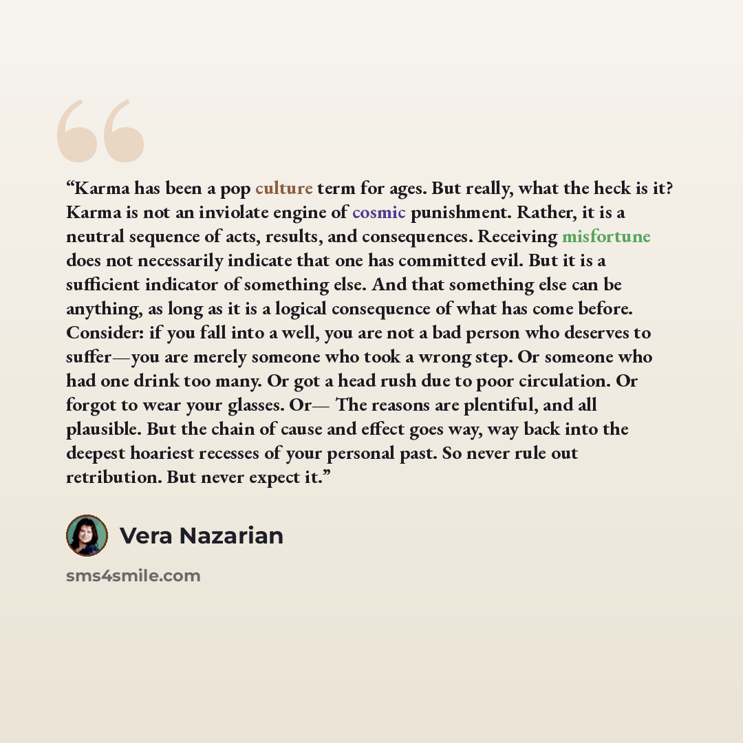 “Karma has been a pop culture term for ages. But really, what the heck is it? Karma is not an inviolate engine of cosmic punishment. Rather, it is a neutral sequence of acts, results, and consequences. Receiving misfortune does not necessarily indicate that one has committed evil. But it is a…” quote by Vera Nazarian