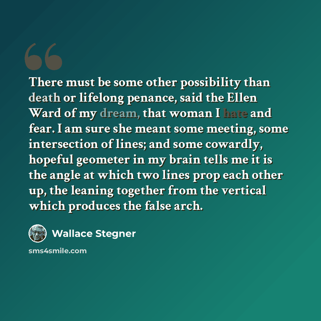 “There must be some other possibility than death or lifelong penance, said the Ellen Ward of my dream, that woman I hate and fear. I am sure she meant some meeting, some intersection of lines; and some cowardly, hopeful geometer in my brain tells me it is the angle at which two lines prop each…” quote by Wallace Stegner