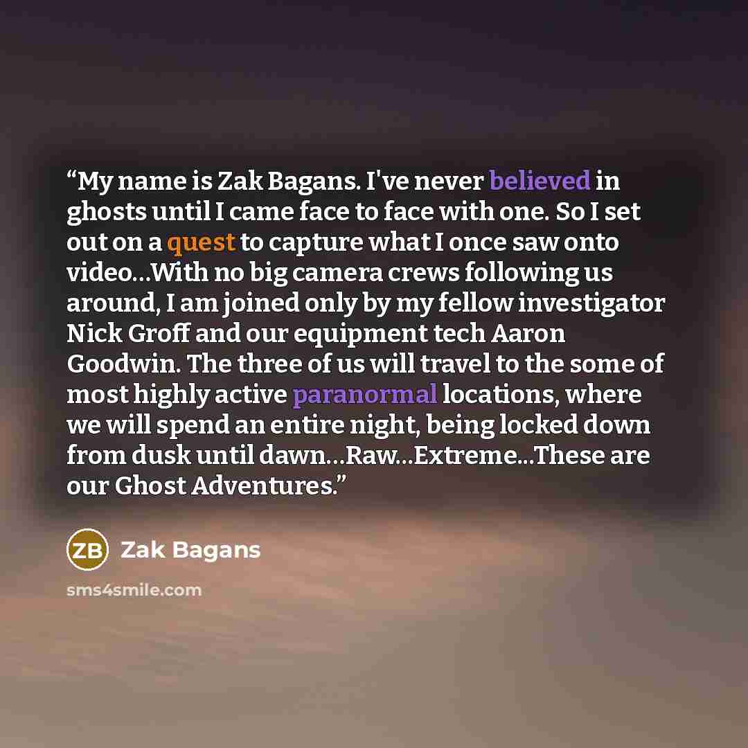 “My name is Zak Bagans. I've never believed in ghosts until I came face to face with one. So I set out on a quest to capture what I once saw onto video…With no big camera crews following us around, I am joined only by my fellow investigator Nick Groff and our equipment tech Aaron Goodwin. The three…” quote by Zak Bagans