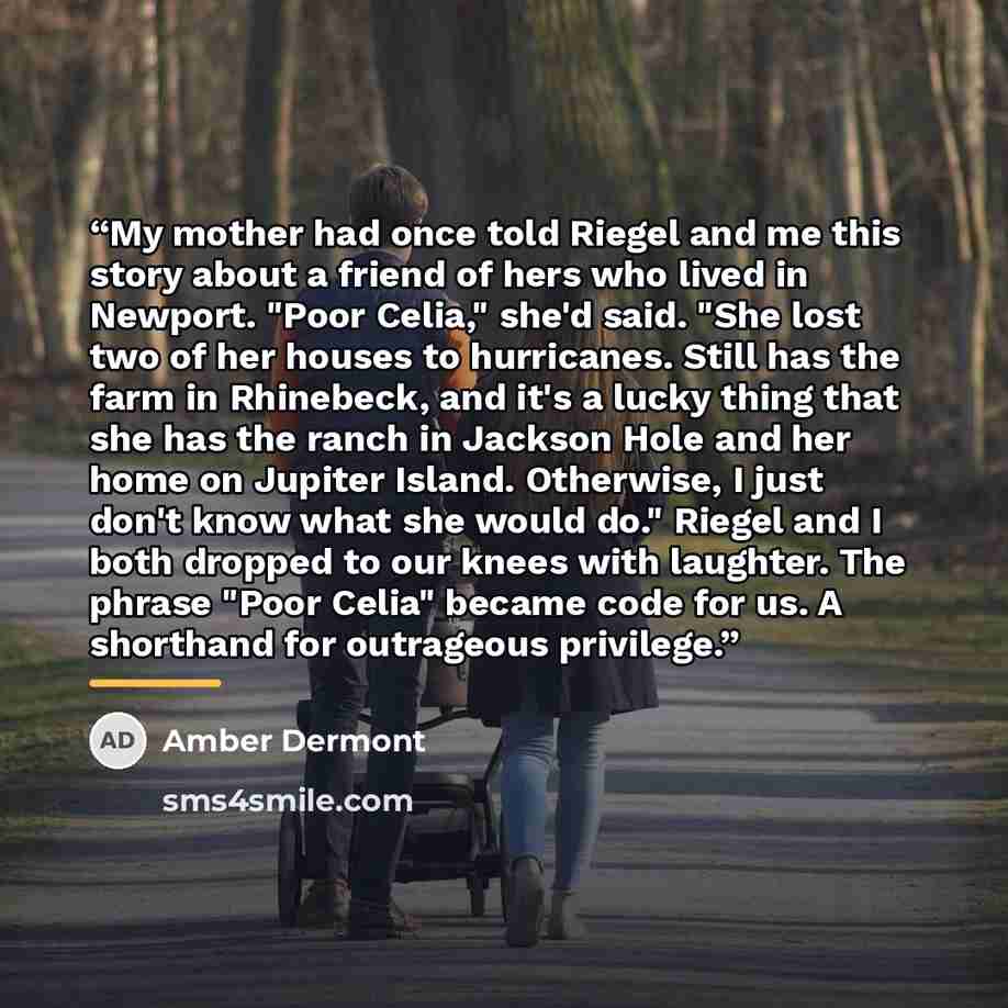“My mother had once told Riegel and me this story about a friend of hers who lived in Newport. "Poor Celia," she'd said. "She lost two of her houses to hurricanes. Still has the farm in Rhinebeck, and it's a lucky thing that she has the ranch in Jackson Hole and her home on Jupiter Island…” quote by Amber Dermont