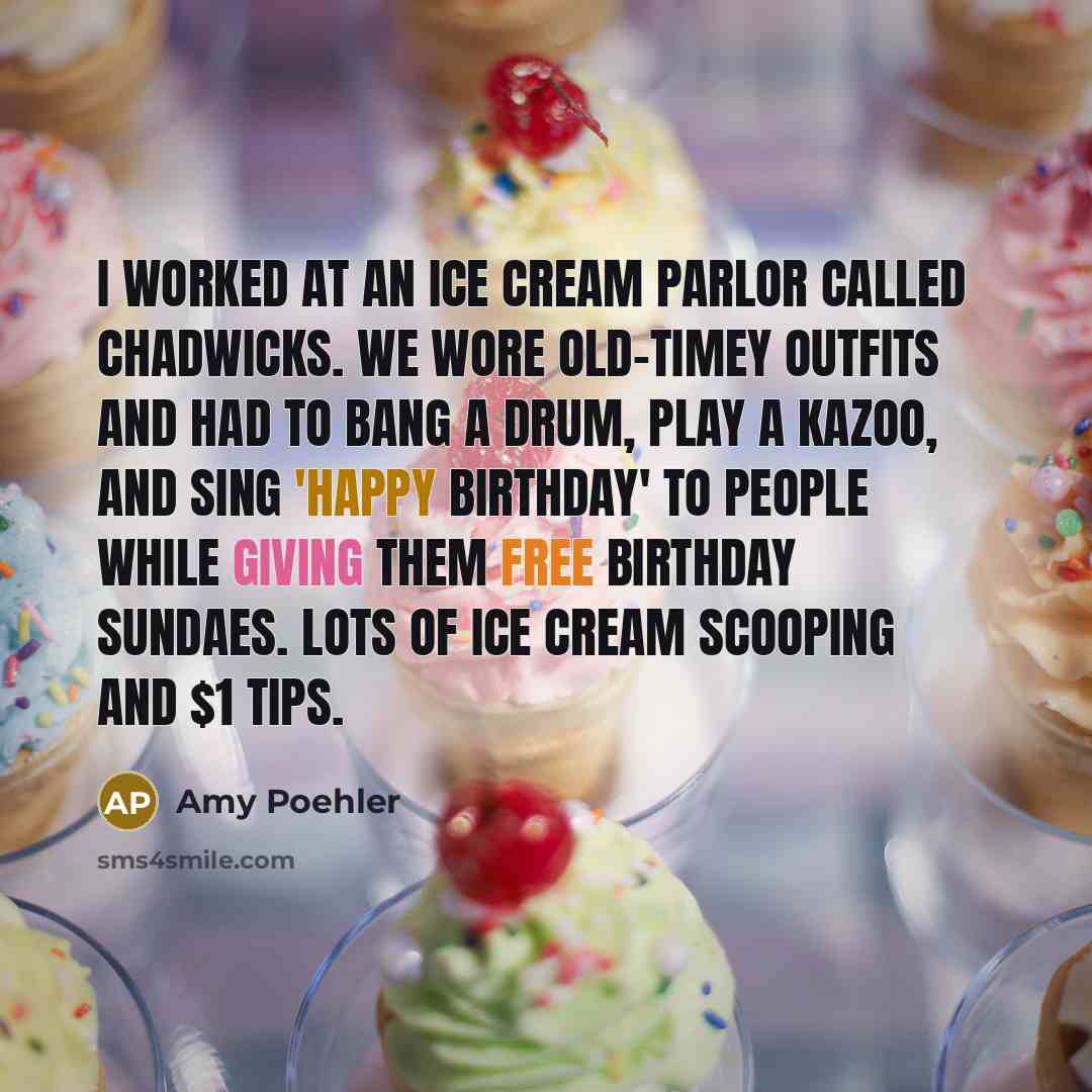 “I worked at an ice cream parlor called Chadwicks. We wore old-timey outfits and had to bang a drum, play a kazoo, and sing 'Happy Birthday' to people while giving them free birthday sundaes. Lots of ice cream scooping and $1 tips.” quote by Amy Poehler