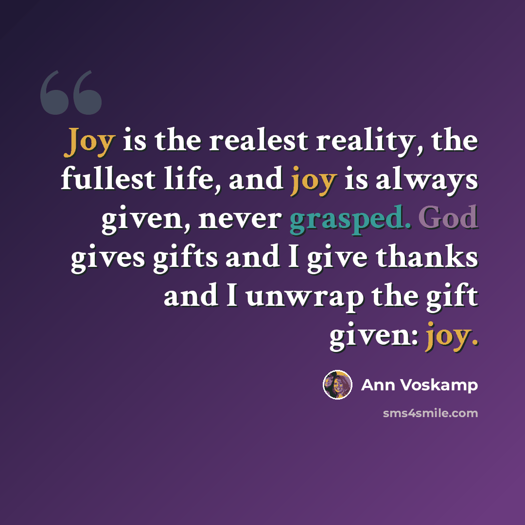 “Joy is the realest reality, the fullest life, and joy is always given, never grasped. God gives gifts and I give thanks and I unwrap the gift given: joy.” quote by Ann Voskamp