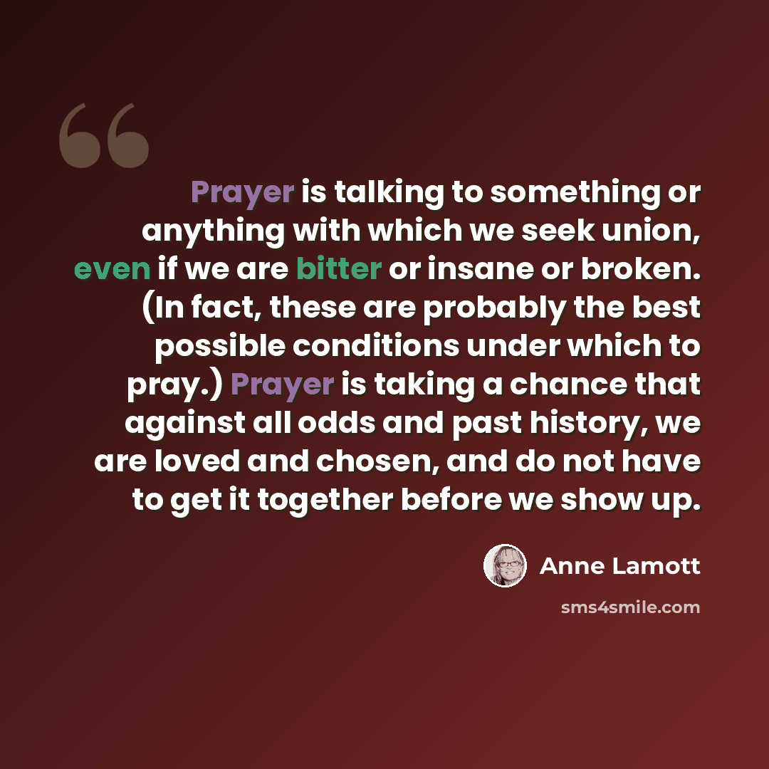 “Prayer is talking to something or anything with which we seek union, even if we are bitter or insane or broken. (In fact, these are probably the best possible conditions under which to pray.) Prayer is taking a chance that against all odds and past history, we are loved and chosen, and do not have…” quote by Anne Lamott