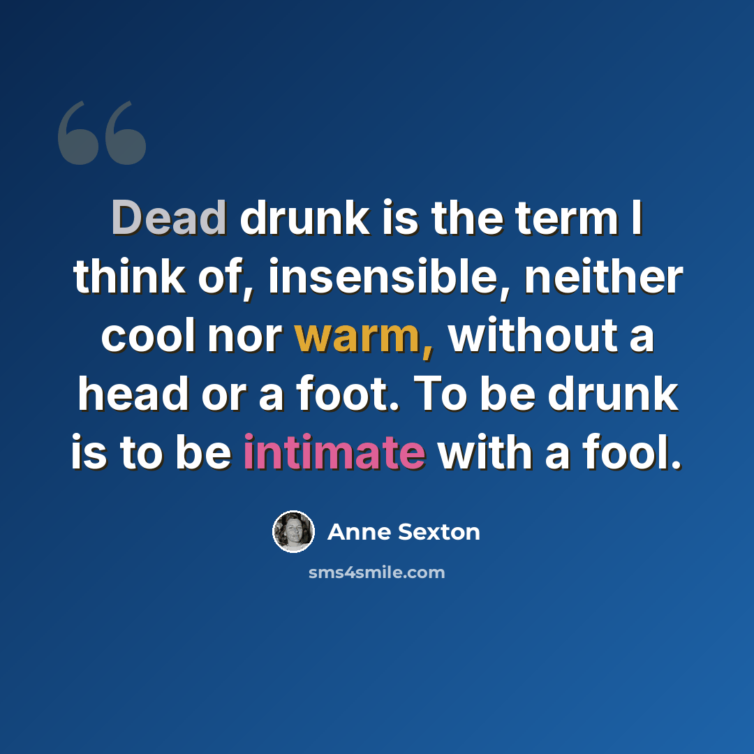 “Dead drunk is the term I think of, insensible, neither cool nor warm, without a head or a foot. To be drunk is to be intimate with a fool.” quote by Anne Sexton