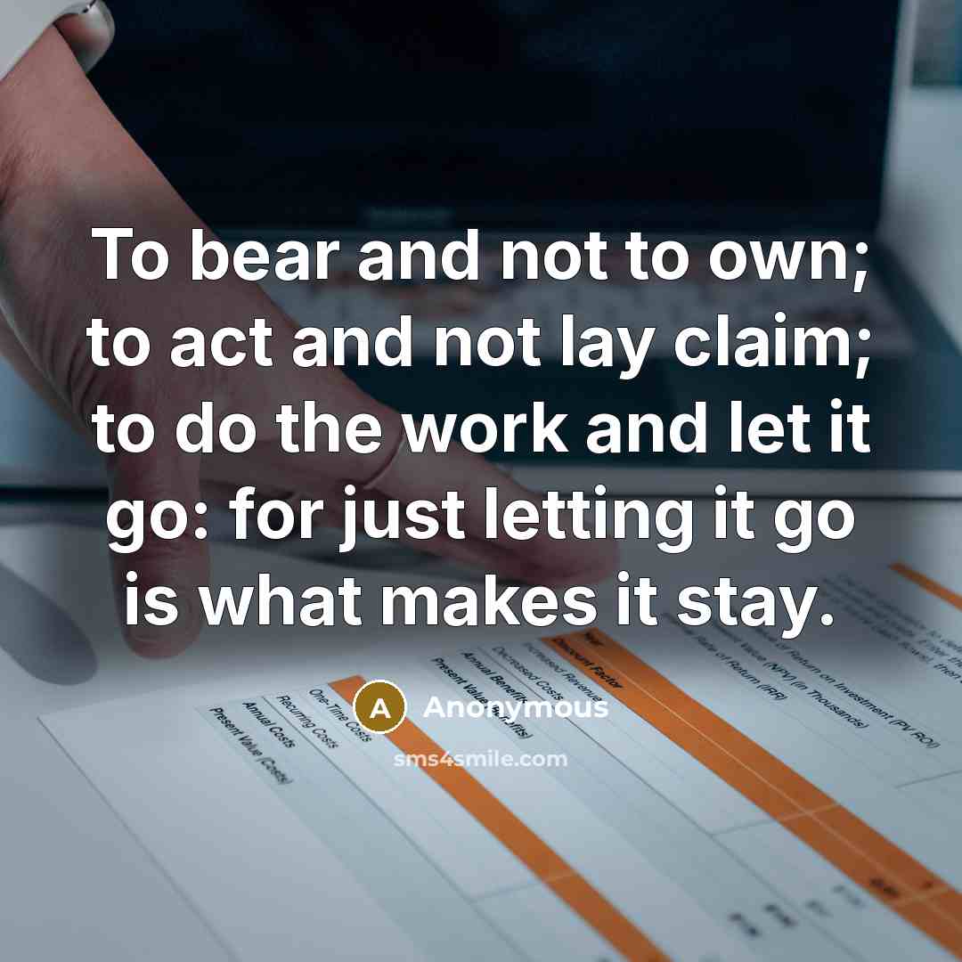 “To bear and not to own; to act and not lay claim; to do the work and let it go: for just letting it go is what makes it stay.” quote by Anonymous