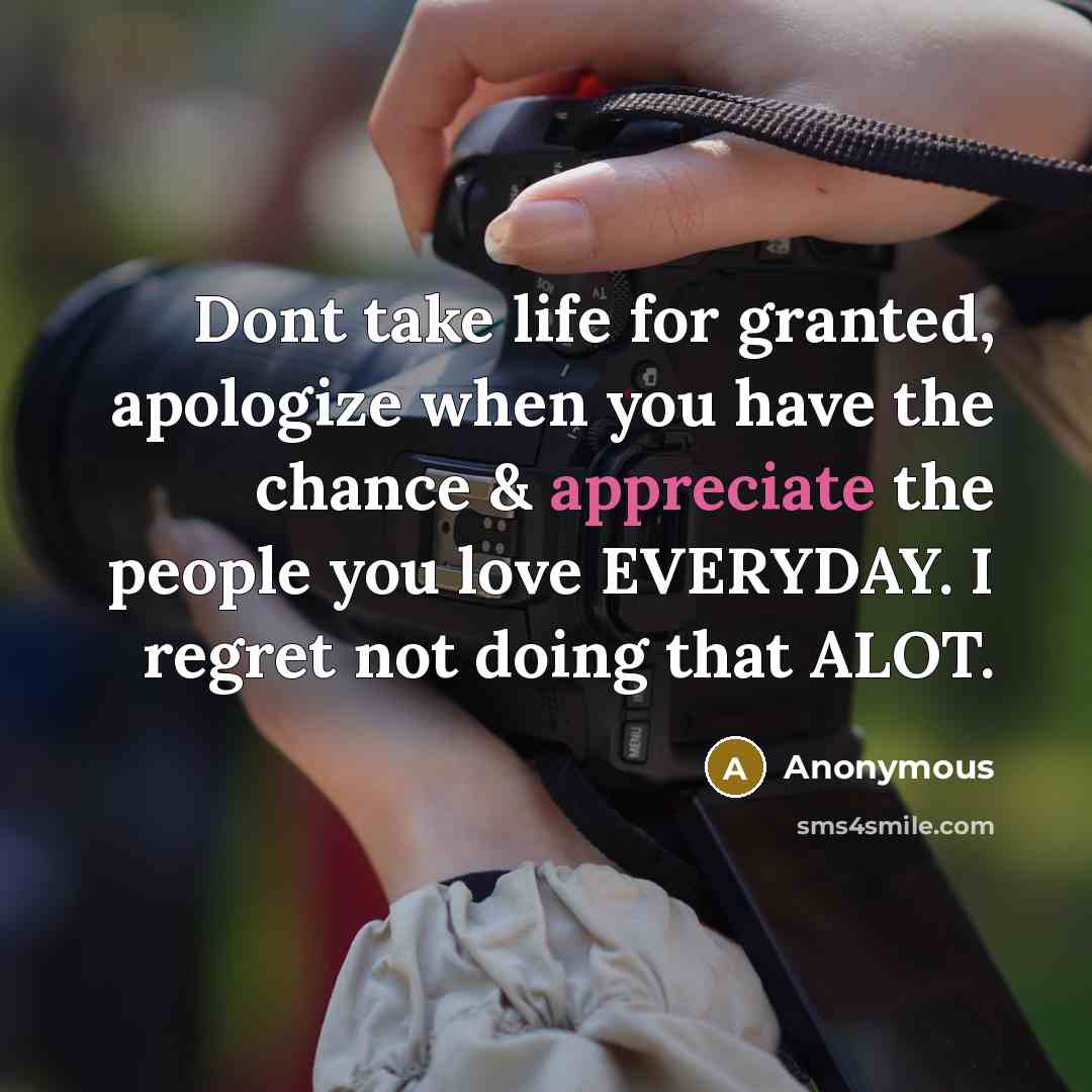 “Dont take life for granted, apologize when you have the chance & appreciate the people you love EVERYDAY. I regret not doing that ALOT.” quote by Anonymous