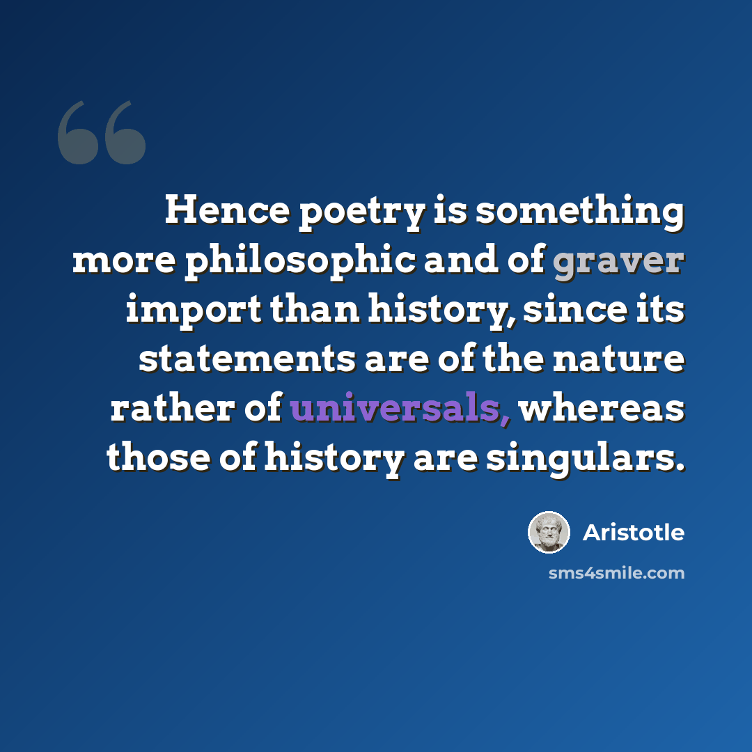 “Hence poetry is something more philosophic and of graver import than history, since its statements are of the nature rather of universals, whereas those of history are singulars.” quote by Aristotle