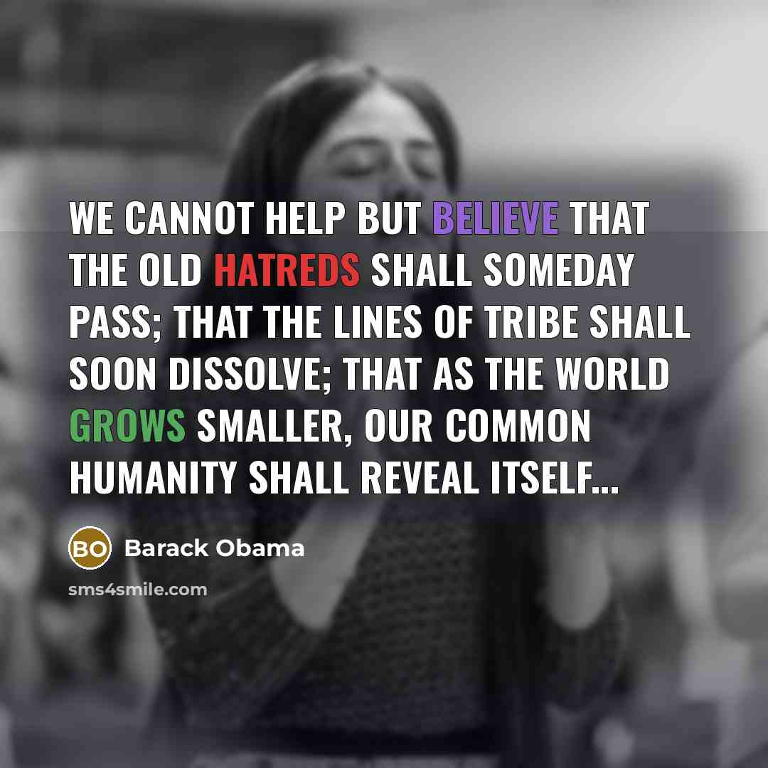 “We cannot help but believe that the old hatreds shall someday pass; that the lines of tribe shall soon dissolve; that as the world grows smaller, our common humanity shall reveal itself...” quote by Barack Obama
