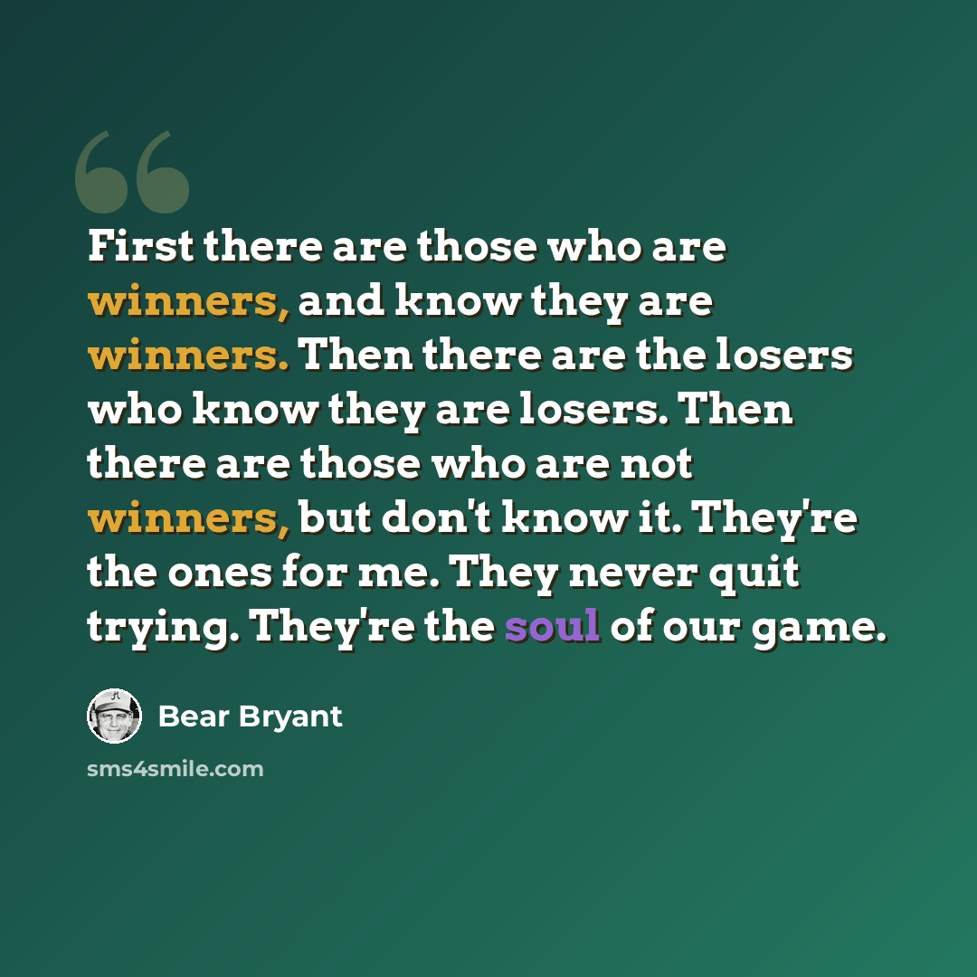 “First there are those who are winners, and know they are winners. Then there are the losers who know they are losers. Then there are those who are not winners, but don't know it. They're the ones for me. They never quit trying. They're the soul of our game.” quote by Bear Bryant