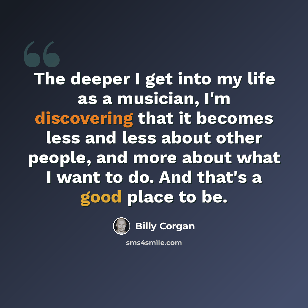 “The deeper I get into my life as a musician, I'm discovering that it becomes less and less about other people, and more about what I want to do. And that's a good place to be.” quote by Billy Corgan