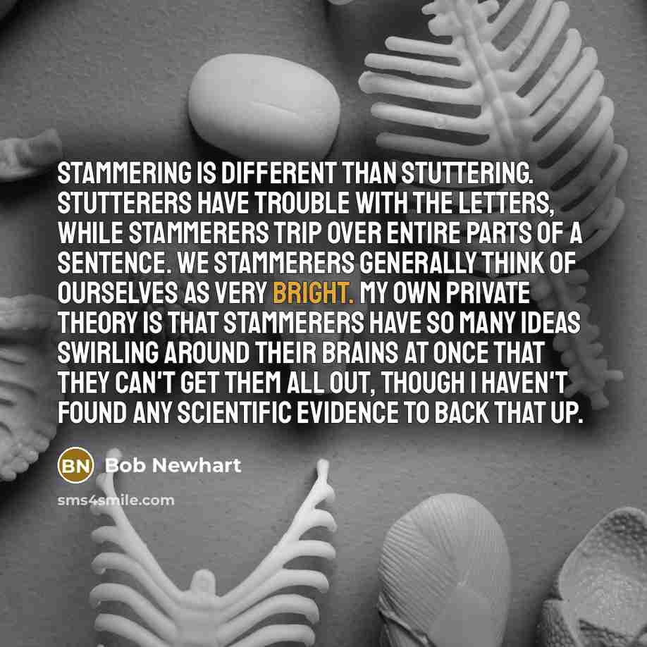 “Stammering is different than stuttering. Stutterers have trouble with the letters, while stammerers trip over entire parts of a sentence. We stammerers generally think of ourselves as very bright. My own private theory is that stammerers have so many ideas swirling around their brains at once that…” quote by Bob Newhart