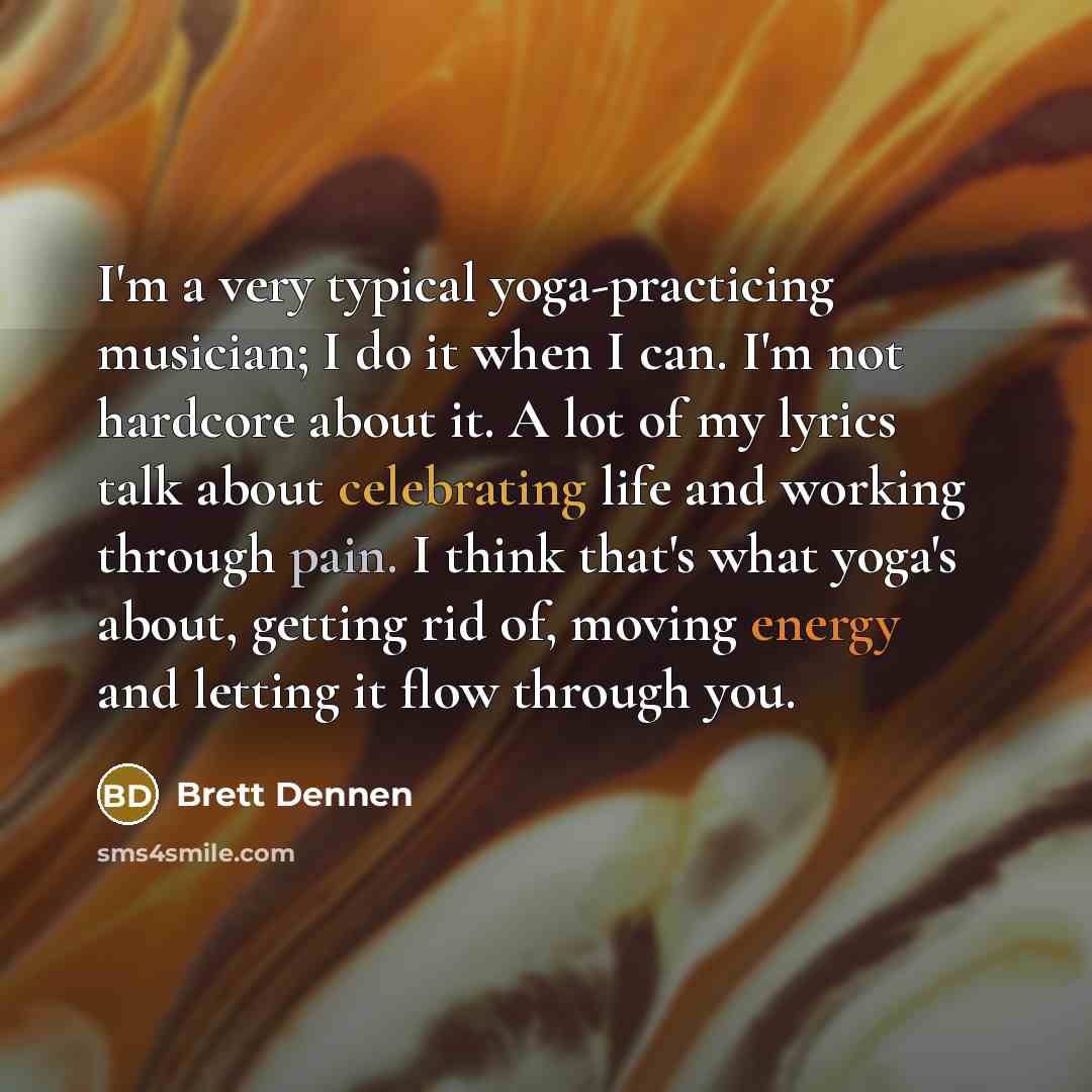 “I'm a very typical yoga-practicing musician; I do it when I can. I'm not hardcore about it. A lot of my lyrics talk about celebrating life and working through pain. I think that's what yoga's about, getting rid of, moving energy and letting it flow through you.” quote by Brett Dennen
