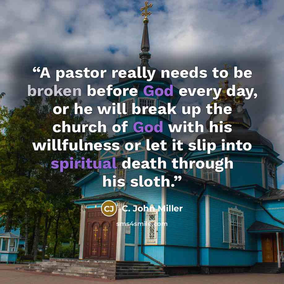 “A pastor really needs to be broken before God every day, or he will break up the church of God with his willfulness or let it slip into spiritual death through his sloth.” quote by C. John Miller