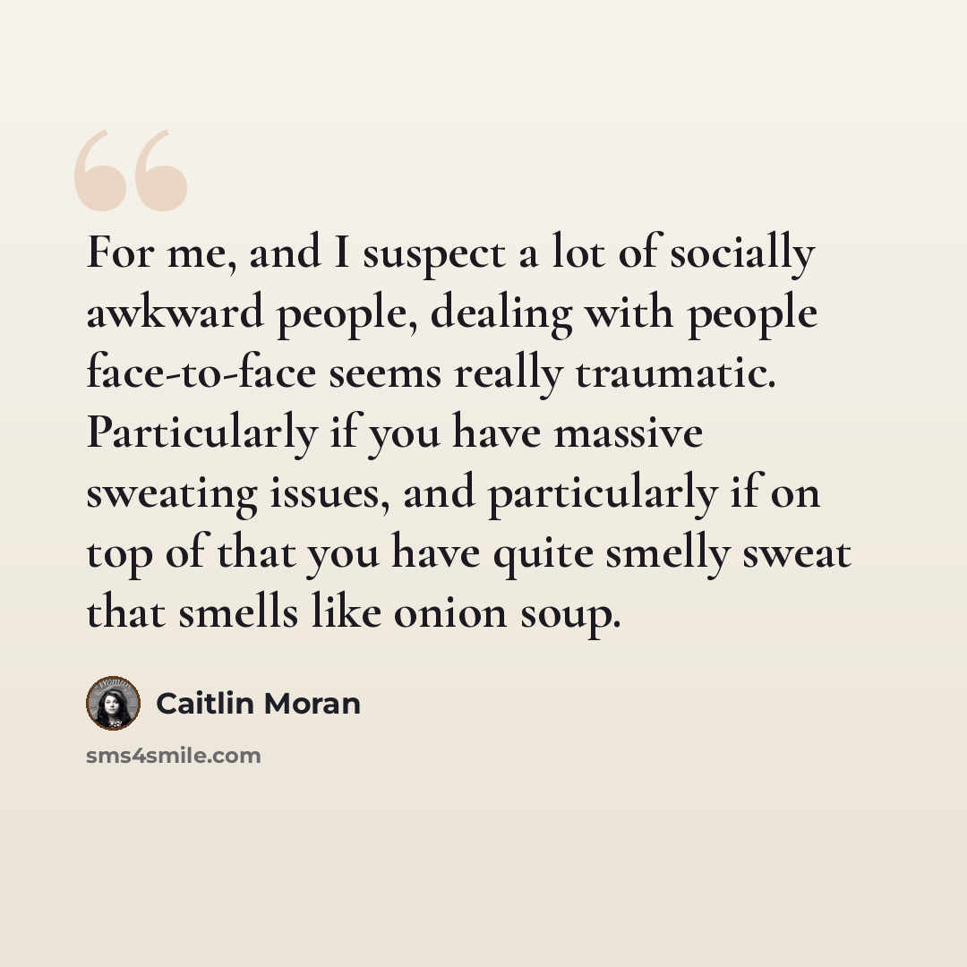 “For me, and I suspect a lot of socially awkward people, dealing with people face-to-face seems really traumatic. Particularly if you have massive sweating issues, and particularly if on top of that you have quite smelly sweat that smells like onion soup.” quote by Caitlin Moran