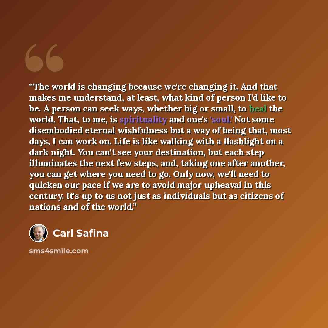 “The world is changing because we're changing it. And that makes me understand, at least, what kind of person I'd like to be. A person can seek ways, whether big or small, to heal the world. That, to me, is spirituality and one's 'soul.' Not some disembodied eternal wishfulness but a way of being…” quote by Carl Safina