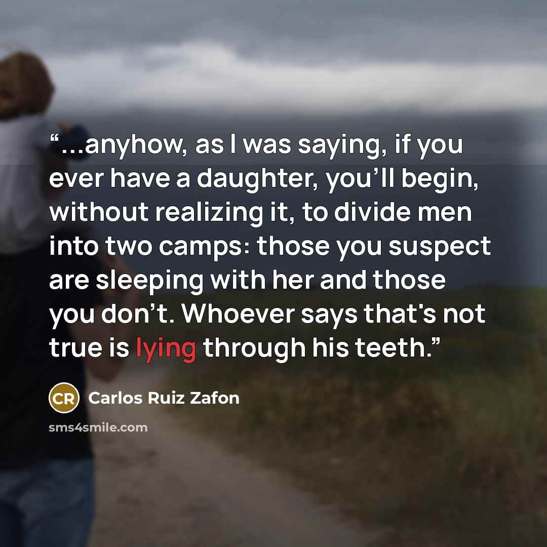 “...anyhow, as I was saying, if you ever have a daughter, you'll begin, without realizing it, to divide men into two camps: those you suspect are sleeping with her and those you don't. Whoever says that's not true is lying through his teeth.” quote by Carlos Ruiz Zafón
