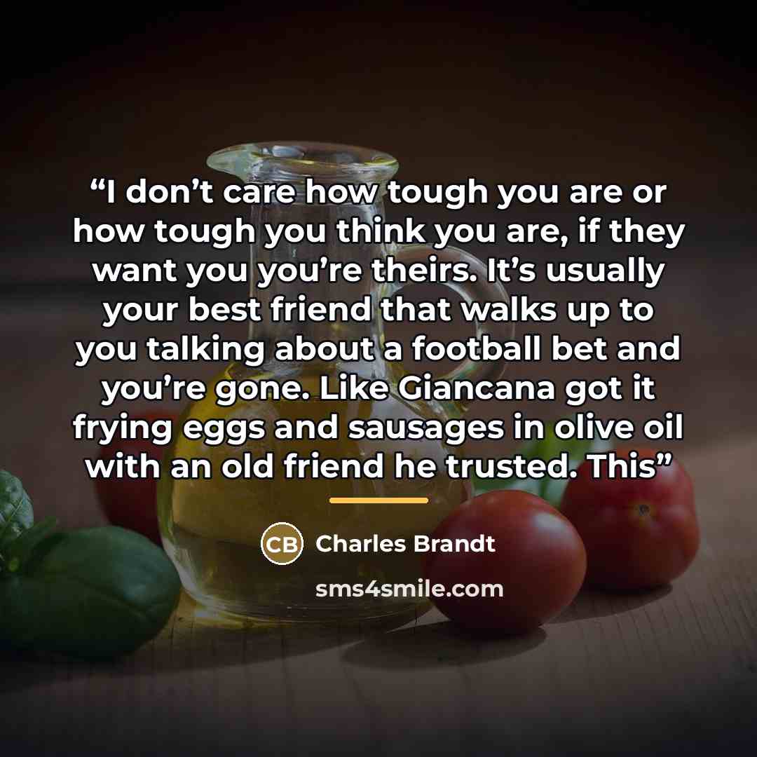 “I don’t care how tough you are or how tough you think you are, if they want you you’re theirs. It’s usually your best friend that walks up to you talking about a football bet and you’re gone. Like Giancana got it frying eggs and sausages in olive oil with an old friend he trusted. This” quote by Charles Brandt