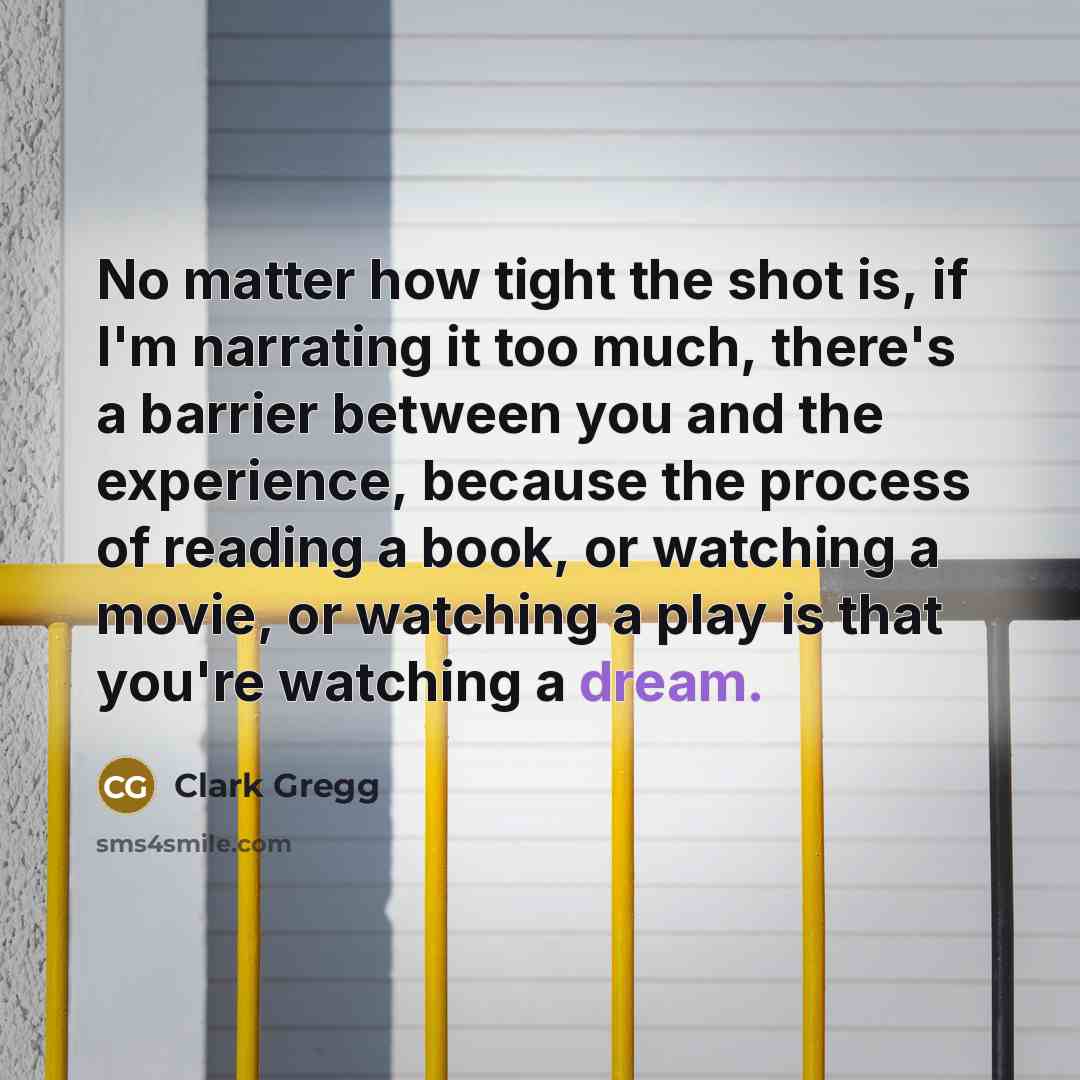“No matter how tight the shot is, if I'm narrating it too much, there's a barrier between you and the experience, because the process of reading a book, or watching a movie, or watching a play is that you're watching a dream.” quote by Clark Gregg