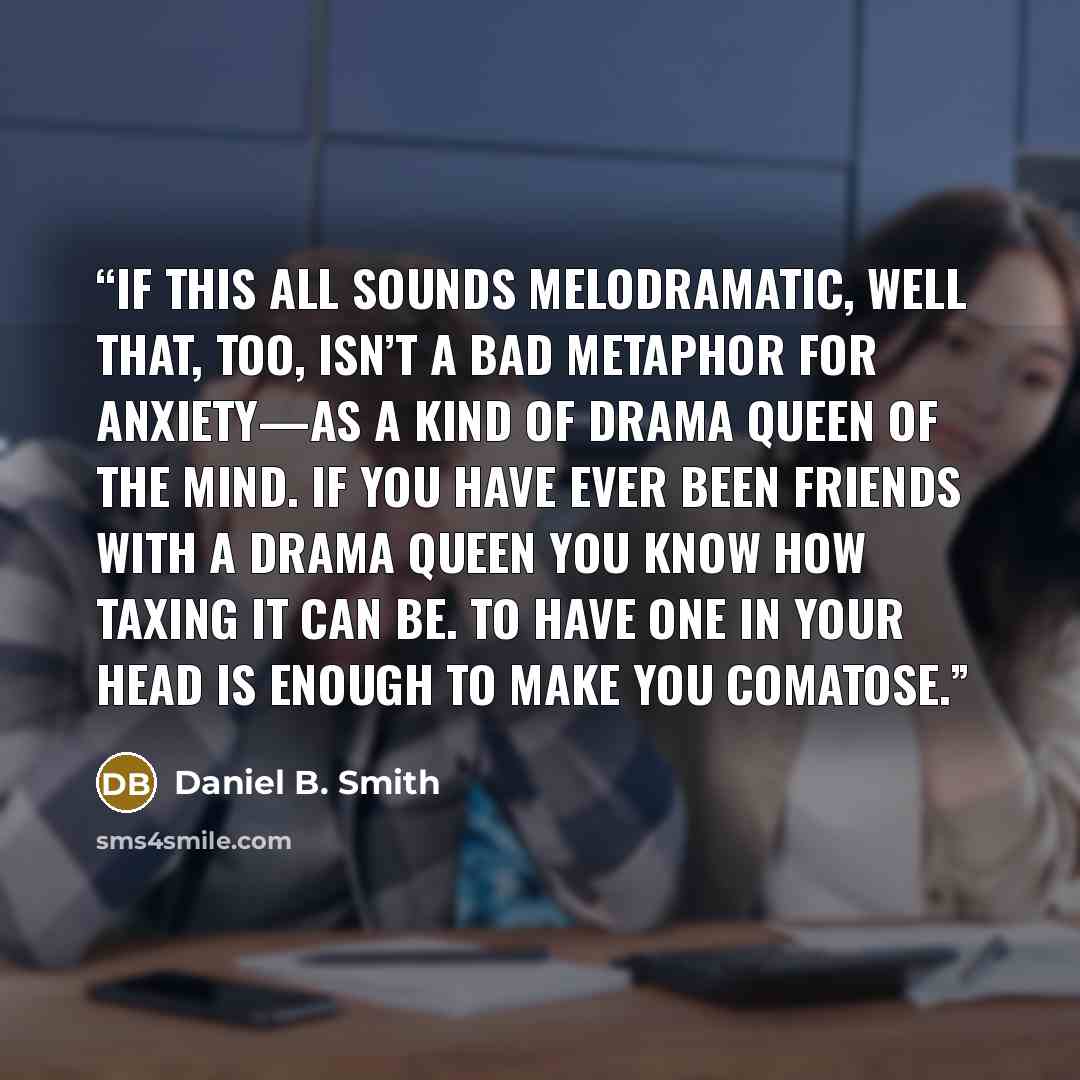 “If this all sounds melodramatic, well that, too, isn’t a bad metaphor for anxiety—as a kind of drama queen of the mind. If you have ever been friends with a drama queen you know how taxing it can be. To have one in your head is enough to make you comatose.” quote by Daniel B. Smith