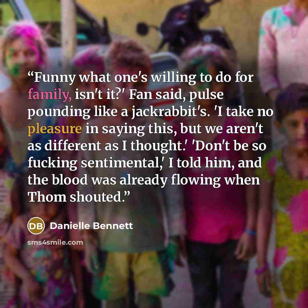 “Funny what one's willing to do for family, isn't it?' Fan said, pulse pounding like a jackrabbit's. 'I take no pleasure in saying this, but we aren't as different as I thought.' 'Don't be so fucking sentimental,' I told him, and the blood was already flowing when Thom shouted.” quote by Danielle Bennett
