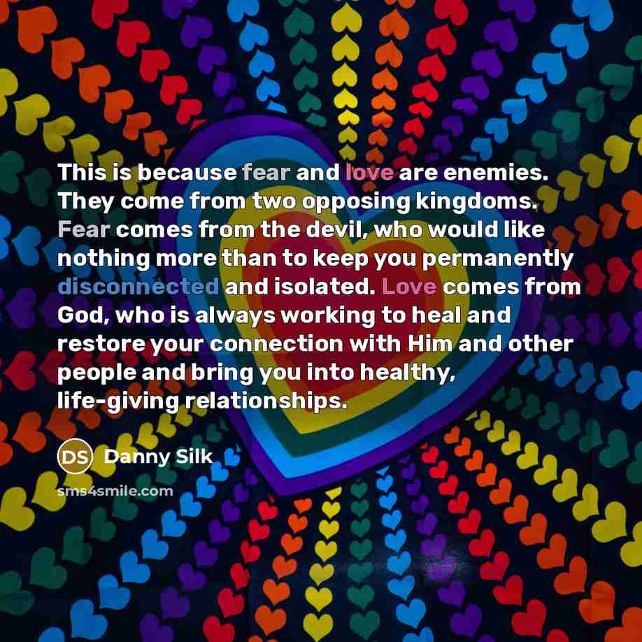 “This is because fear and love are enemies. They come from two opposing kingdoms. Fear comes from the devil, who would like nothing more than to keep you permanently disconnected and isolated. Love comes from God, who is always working to heal and restore your connection with Him and other people…” quote by Danny Silk