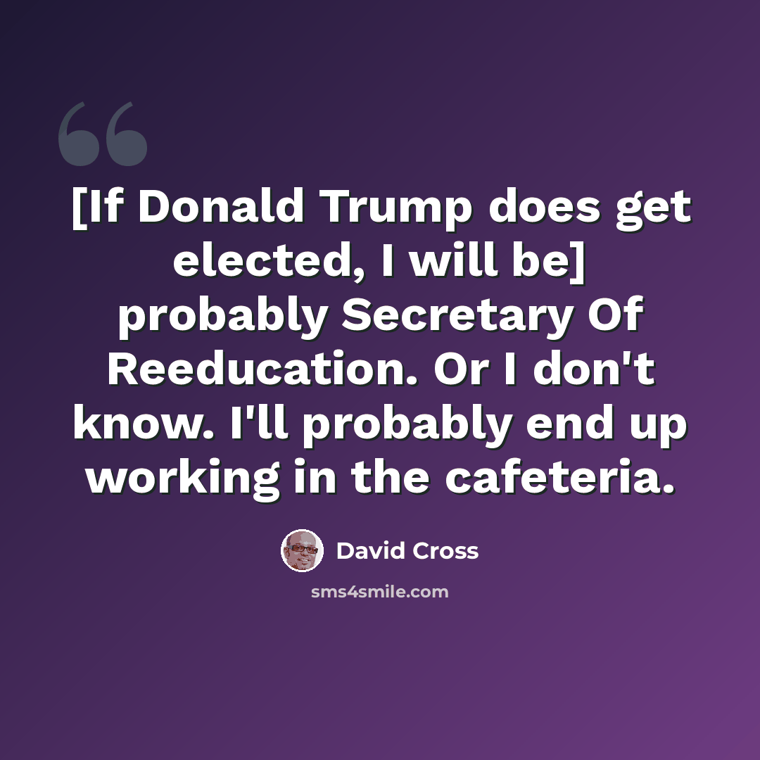 “[If Donald Trump does get elected, I will be] probably Secretary Of Reeducation. Or I don't know. I'll probably end up working in the cafeteria.” quote by David Cross