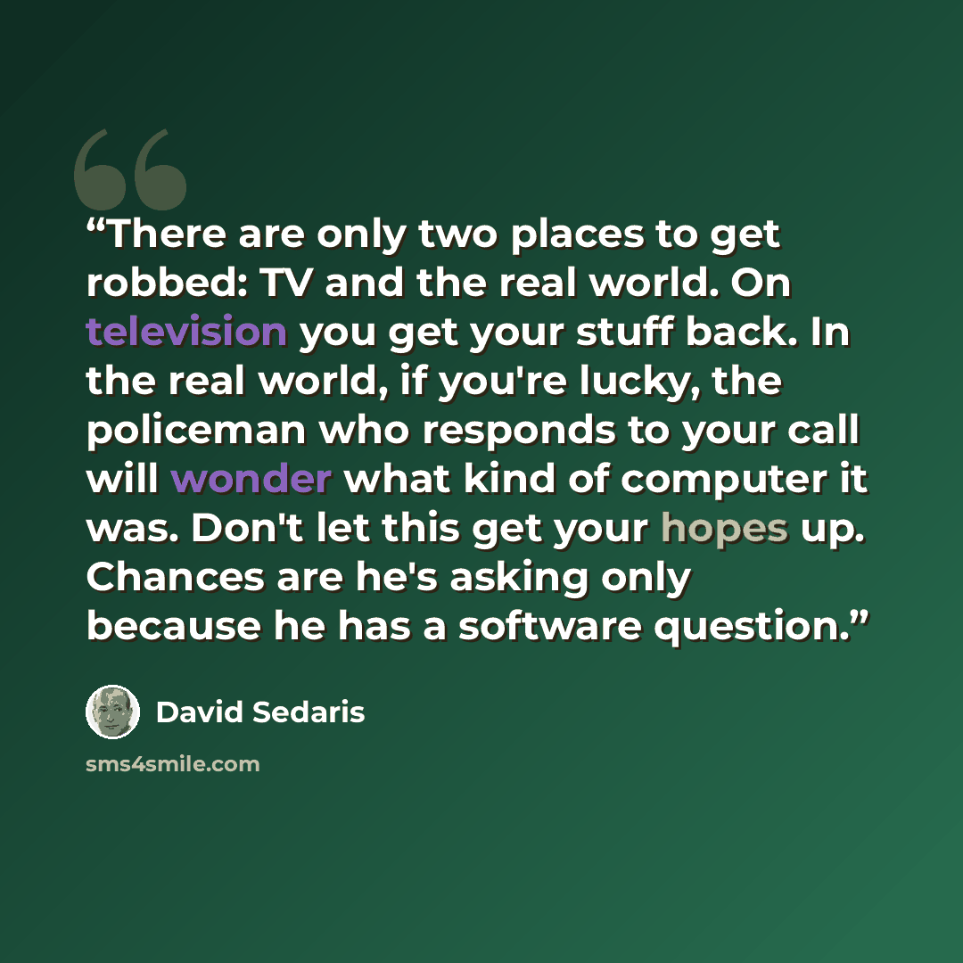 “There are only two places to get robbed: TV and the real world. On television you get your stuff back. In the real world, if you're lucky, the policeman who responds to your call will wonder what kind of computer it was. Don't let this get your hopes up. Chances are he's asking only because he has…” quote by David Sedaris