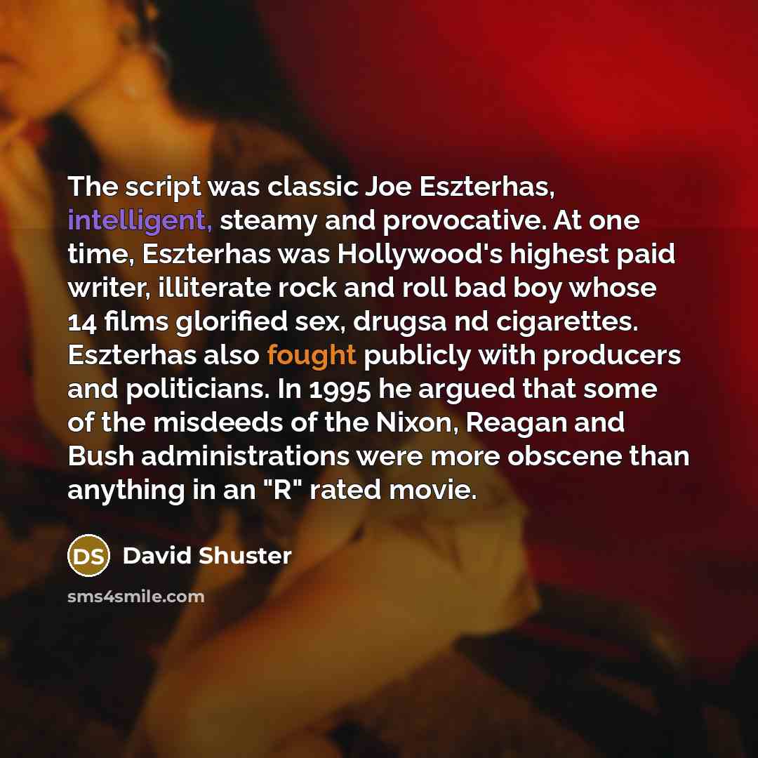 “The script was classic Joe Eszterhas, intelligent, steamy and provocative. At one time, Eszterhas was Hollywood's highest paid writer, illiterate rock and roll bad boy whose 14 films glorified sex, drugsa nd cigarettes. Eszterhas also fought publicly with producers and politicians. In 1995 he…” quote by David Shuster