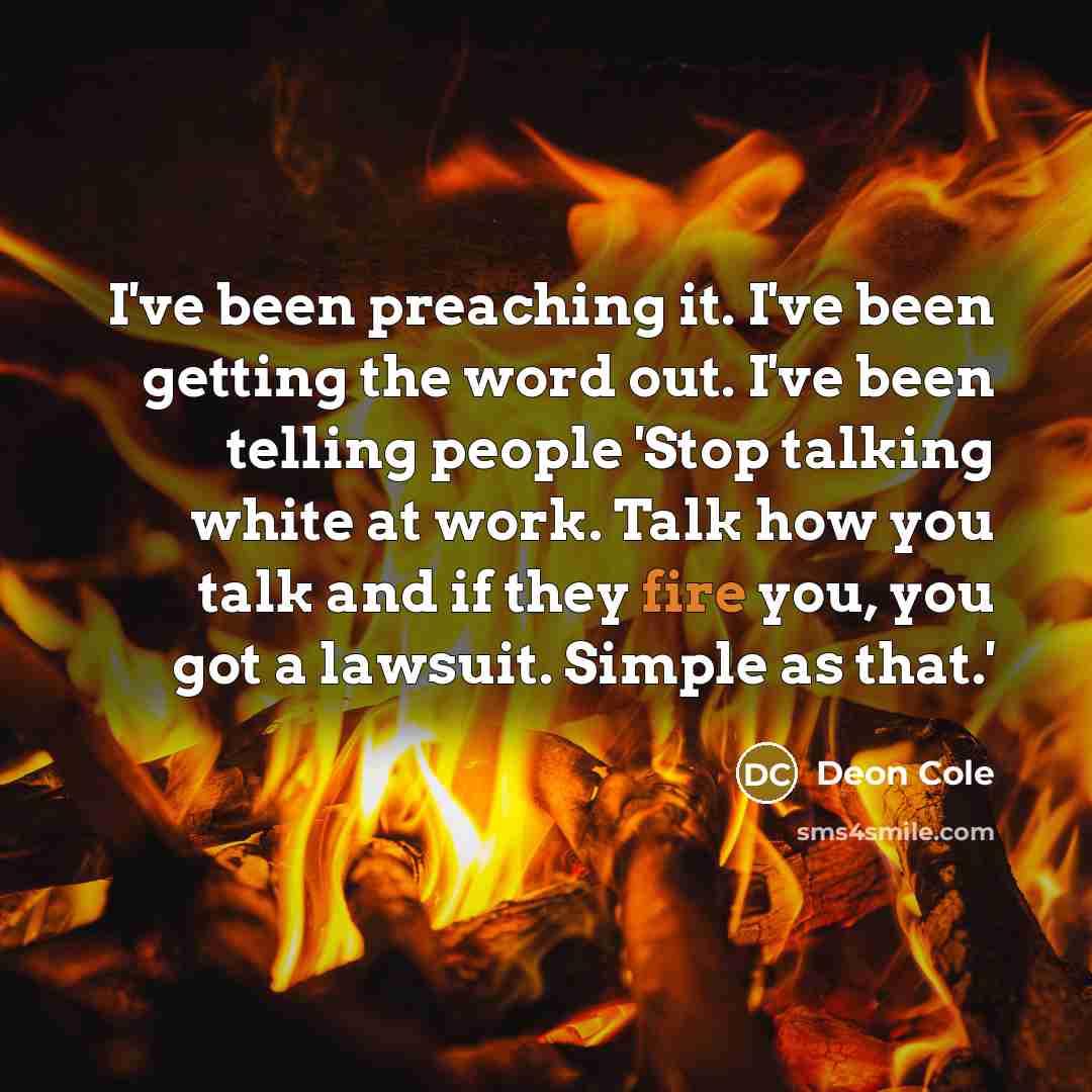 “I've been preaching it. I've been getting the word out. I've been telling people 'Stop talking white at work. Talk how you talk and if they fire you, you got a lawsuit. Simple as that.'” quote by Deon Cole